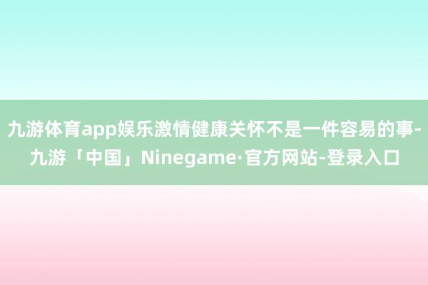 九游体育app娱乐激情健康关怀不是一件容易的事-九游「中国」Ninegame·官方网站-登录入口