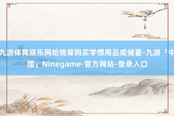 九游体育娱乐网给晚辈购买学惯用品或储蓄-九游「中国」Ninegame·官方网站-登录入口