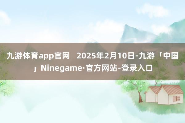 九游体育app官网   2025年2月10日-九游「中国」Ninegame·官方网站-登录入口