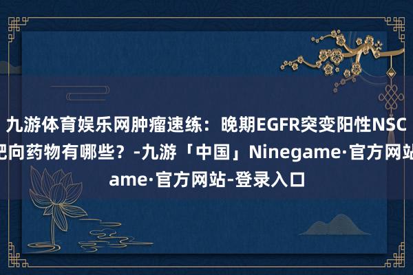 九游体育娱乐网肿瘤速练：晚期EGFR突变阳性NSCLC患者，靶向药物有哪些？-九游「中国」Ninegame·官方网站-登录入口