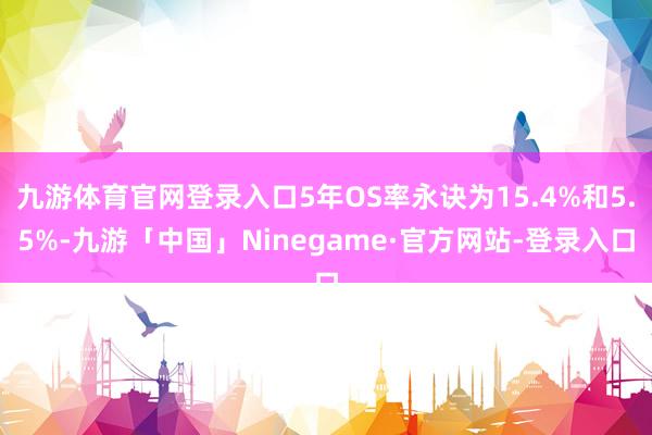 九游体育官网登录入口5年OS率永诀为15.4%和5.5%-九游「中国」Ninegame·官方网站-登录入口