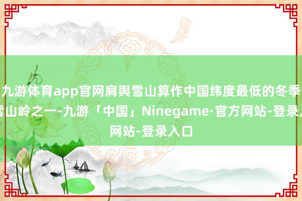 九游体育app官网肩舆雪山算作中国纬度最低的冬季积雪山岭之一-九游「中国」Ninegame·官方网站-登录入口