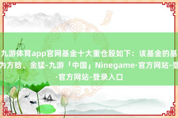九游体育app官网基金十大重仓股如下：该基金的基金司理为方晗、金猛-九游「中国」Ninegame·官方网站-登录入口