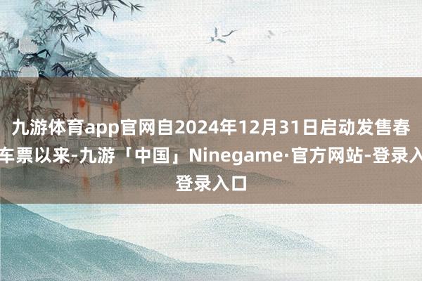 九游体育app官网自2024年12月31日启动发售春运车票以来-九游「中国」Ninegame·官方网站-登录入口