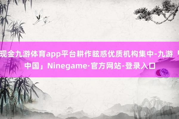现金九游体育app平台耕作眩惑优质机构集中-九游「中国」Ninegame·官方网站-登录入口