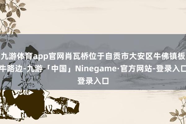 九游体育app官网肖瓦桥位于自贡市大安区牛佛镇板牛路边-九游「中国」Ninegame·官方网站-登录入口