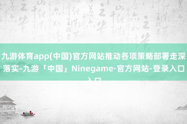 九游体育app(中国)官方网站推动各项策略部署走深落实-九游「中国」Ninegame·官方网站-登录入口