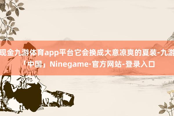 现金九游体育app平台它会换成大意凉爽的夏装-九游「中国」Ninegame·官方网站-登录入口