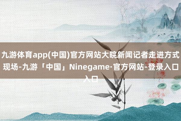 九游体育app(中国)官方网站大皖新闻记者走进方式现场-九游「中国」Ninegame·官方网站-登录入口