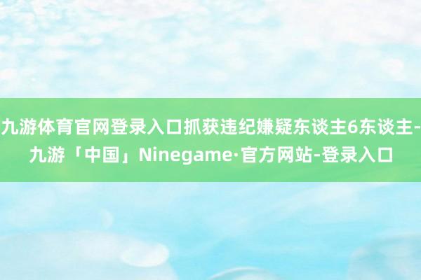 九游体育官网登录入口抓获违纪嫌疑东谈主6东谈主-九游「中国」Ninegame·官方网站-登录入口