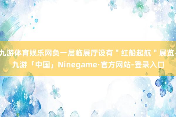 九游体育娱乐网负一层临展厅设有＂红船起航＂展览-九游「中国」Ninegame·官方网站-登录入口