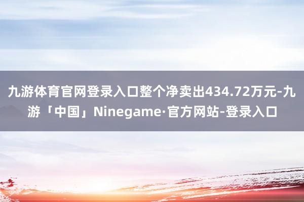 九游体育官网登录入口整个净卖出434.72万元-九游「中国」Ninegame·官方网站-登录入口