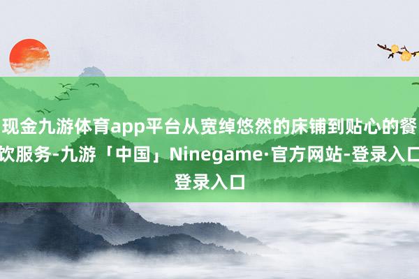 现金九游体育app平台从宽绰悠然的床铺到贴心的餐饮服务-九游「中国」Ninegame·官方网站-登录入口