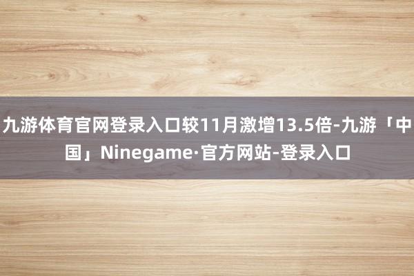 九游体育官网登录入口较11月激增13.5倍-九游「中国」Ninegame·官方网站-登录入口