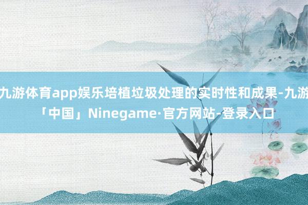 九游体育app娱乐培植垃圾处理的实时性和成果-九游「中国」Ninegame·官方网站-登录入口
