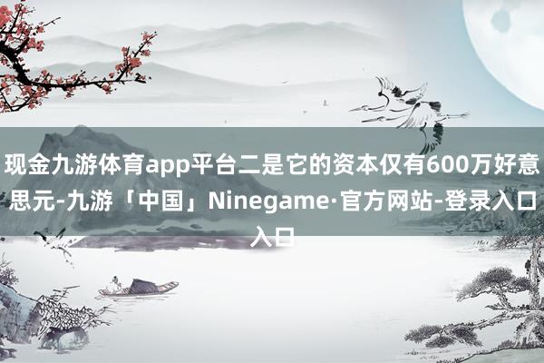 现金九游体育app平台二是它的资本仅有600万好意思元-九游「中国」Ninegame·官方网站-登录入口