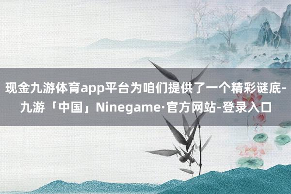 现金九游体育app平台为咱们提供了一个精彩谜底-九游「中国」Ninegame·官方网站-登录入口