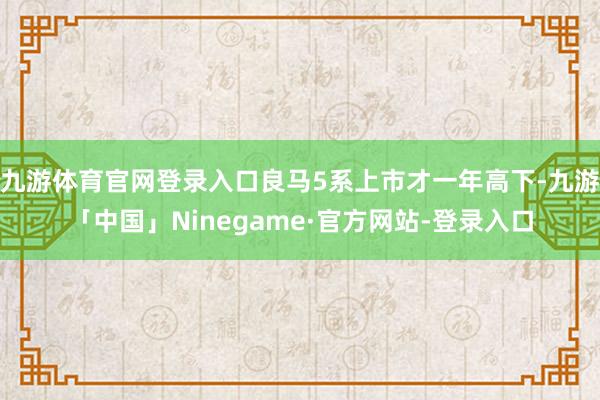 九游体育官网登录入口良马5系上市才一年高下-九游「中国」Ninegame·官方网站-登录入口