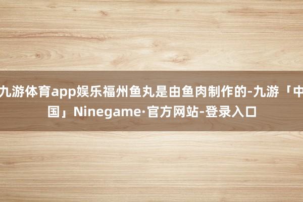 九游体育app娱乐福州鱼丸是由鱼肉制作的-九游「中国」Ninegame·官方网站-登录入口