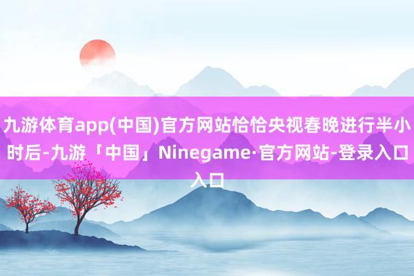 九游体育app(中国)官方网站恰恰央视春晚进行半小时后-九游「中国」Ninegame·官方网站-登录入口