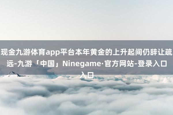 现金九游体育app平台本年黄金的上升起间仍辞让疏远-九游「中国」Ninegame·官方网站-登录入口