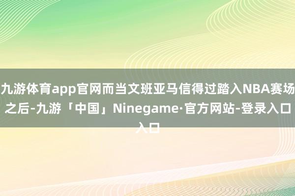 九游体育app官网而当文班亚马信得过踏入NBA赛场之后-九游「中国」Ninegame·官方网站-登录入口