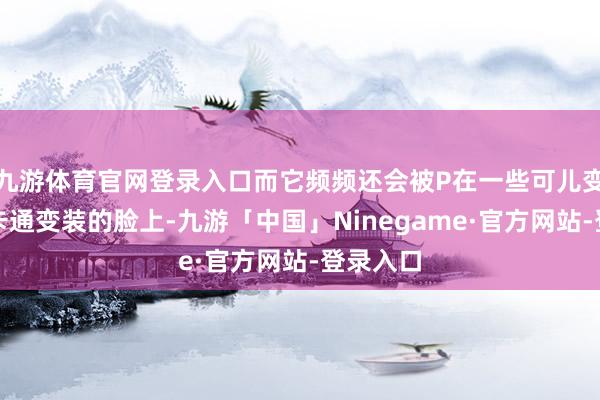 九游体育官网登录入口而它频频还会被P在一些可儿变装概况卡通变装的脸上-九游「中国」Ninegame·官方网站-登录入口