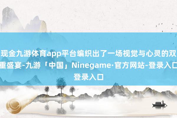 现金九游体育app平台编织出了一场视觉与心灵的双重盛宴-九游「中国」Ninegame·官方网站-登录入口