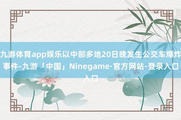 九游体育app娱乐以中部多地20日晚发生公交车爆炸事件-九游「中国」Ninegame·官方网站-登录入口