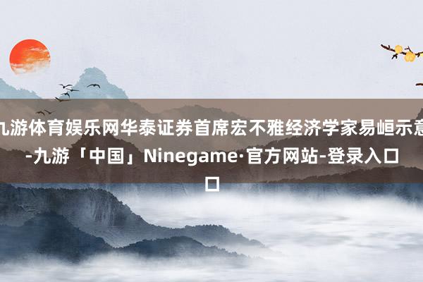 九游体育娱乐网华泰证券首席宏不雅经济学家易峘示意-九游「中国」Ninegame·官方网站-登录入口