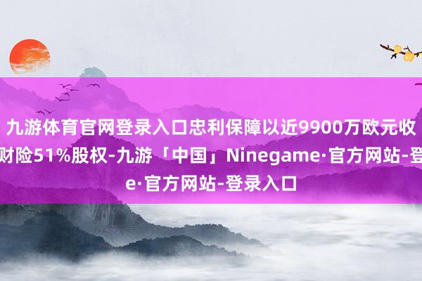 九游体育官网登录入口忠利保障以近9900万欧元收购心仪财险51%股权-九游「中国」Ninegame·官方网站-登录入口