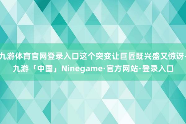 九游体育官网登录入口这个突变让巨匠既兴盛又惊讶-九游「中国」Ninegame·官方网站-登录入口