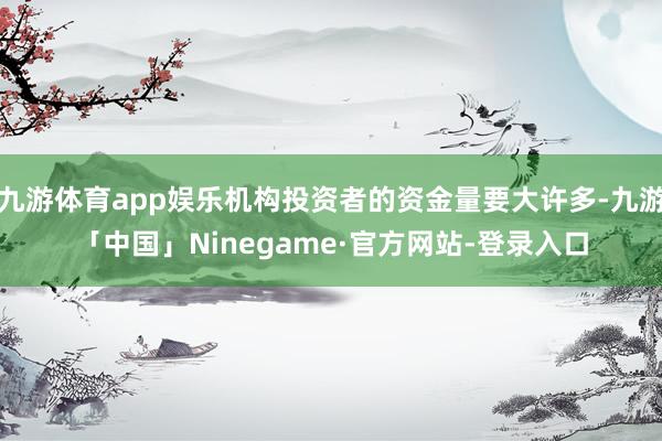 九游体育app娱乐机构投资者的资金量要大许多-九游「中国」Ninegame·官方网站-登录入口