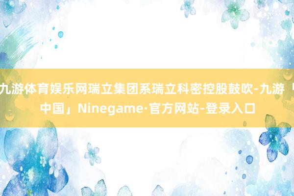 九游体育娱乐网瑞立集团系瑞立科密控股鼓吹-九游「中国」Ninegame·官方网站-登录入口