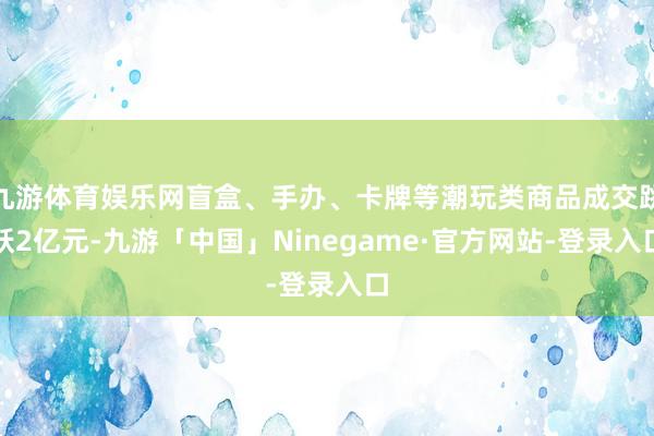 九游体育娱乐网盲盒、手办、卡牌等潮玩类商品成交跳跃2亿元-九游「中国」Ninegame·官方网站-登录入口