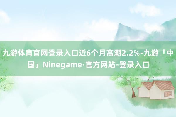 九游体育官网登录入口近6个月高潮2.2%-九游「中国」Ninegame·官方网站-登录入口