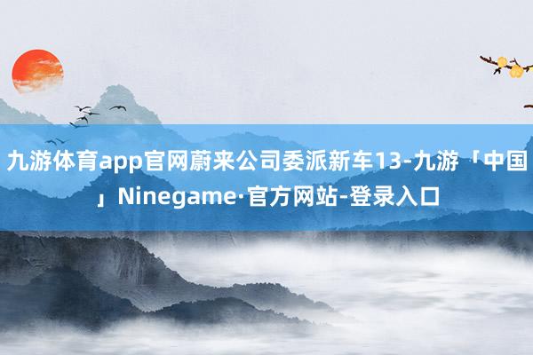 九游体育app官网蔚来公司委派新车13-九游「中国」Ninegame·官方网站-登录入口