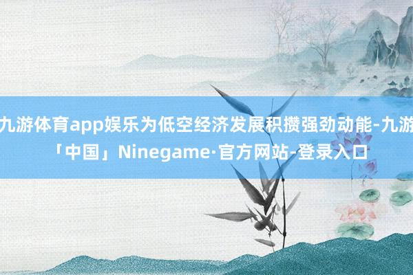 九游体育app娱乐为低空经济发展积攒强劲动能-九游「中国」Ninegame·官方网站-登录入口