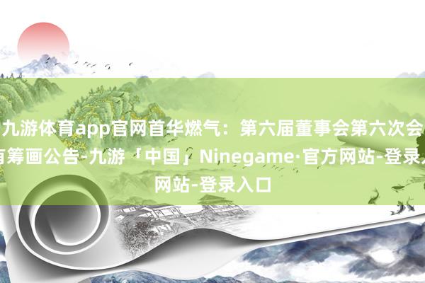 九游体育app官网首华燃气：第六届董事会第六次会议有筹画公告-九游「中国」Ninegame·官方网站-登录入口