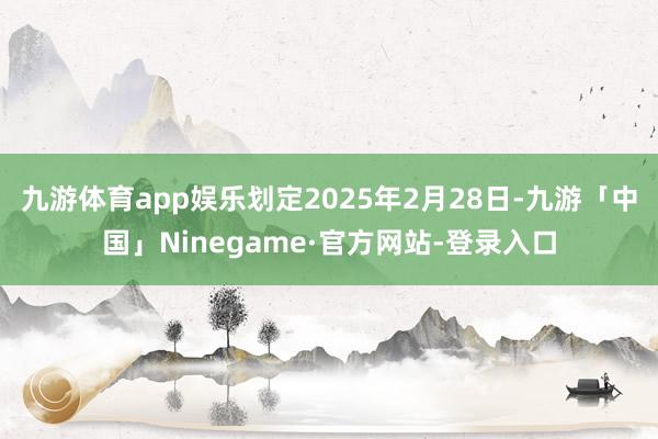 九游体育app娱乐划定2025年2月28日-九游「中国」Ninegame·官方网站-登录入口