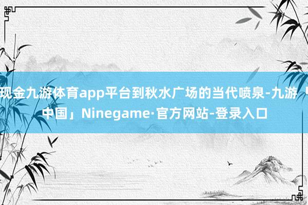 现金九游体育app平台到秋水广场的当代喷泉-九游「中国」Ninegame·官方网站-登录入口