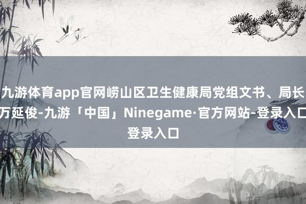 九游体育app官网崂山区卫生健康局党组文书、局长万延俊-九游「中国」Ninegame·官方网站-登录入口