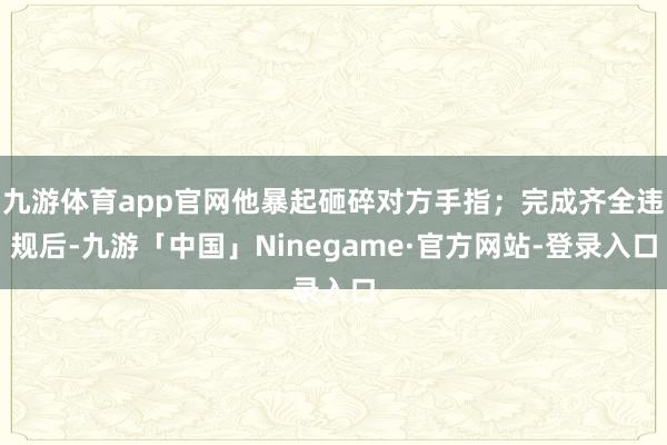九游体育app官网他暴起砸碎对方手指；完成齐全违规后-九游「中国」Ninegame·官方网站-登录入口