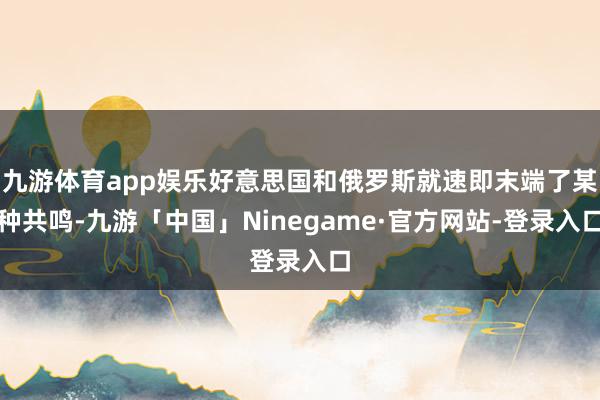 九游体育app娱乐好意思国和俄罗斯就速即末端了某种共鸣-九游「中国」Ninegame·官方网站-登录入口