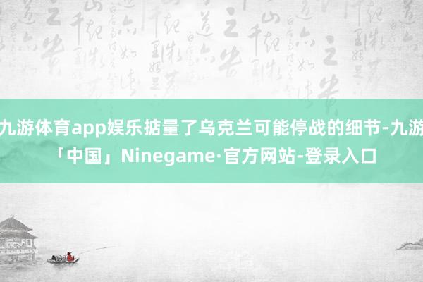 九游体育app娱乐掂量了乌克兰可能停战的细节-九游「中国」Ninegame·官方网站-登录入口