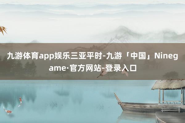 九游体育app娱乐三亚平时-九游「中国」Ninegame·官方网站-登录入口