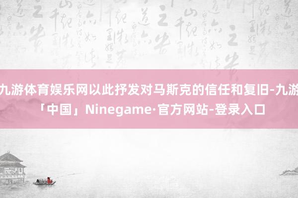 九游体育娱乐网以此抒发对马斯克的信任和复旧-九游「中国」Ninegame·官方网站-登录入口