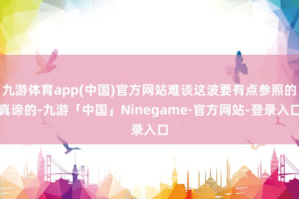 九游体育app(中国)官方网站难谈这波要有点参照的真谛的-九游「中国」Ninegame·官方网站-登录入口