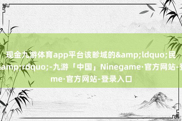 现金九游体育app平台该畛域的&ldquo;民间巨擘&rdquo;-九游「中国」Ninegame·官方网站-登录入口