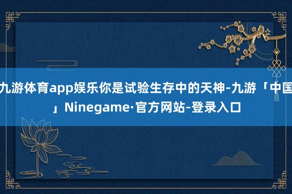 九游体育app娱乐你是试验生存中的天神-九游「中国」Ninegame·官方网站-登录入口